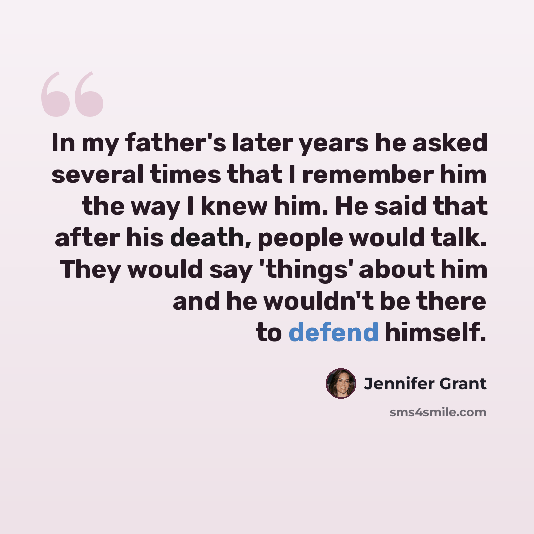 “In my father's later years he asked several times that I remember him the way I knew him. He said that after his death, people would talk. They would say 'things' about him and he wouldn't be there to defend himself.” quote by Jennifer Grant