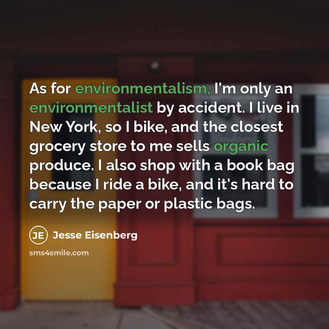 “As for environmentalism, I'm only an environmentalist by accident. I live in New York, so I bike, and the closest grocery store to me sells organic produce. I also shop with a book bag because I ride a bike, and it's hard to carry the paper or plastic bags.” quote by Jesse Eisenberg