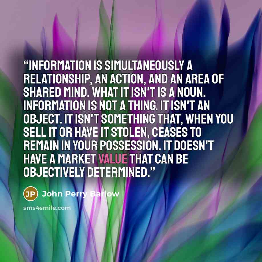 “information is simultaneously a relationship, an action, and an area of shared mind. What it isn't is a noun. Information is not a thing. It isn't an object. It isn't something that, when you sell it or have it stolen, ceases to remain in your possession. It doesn't have a market value that can be…” quote by John Perry Barlow
