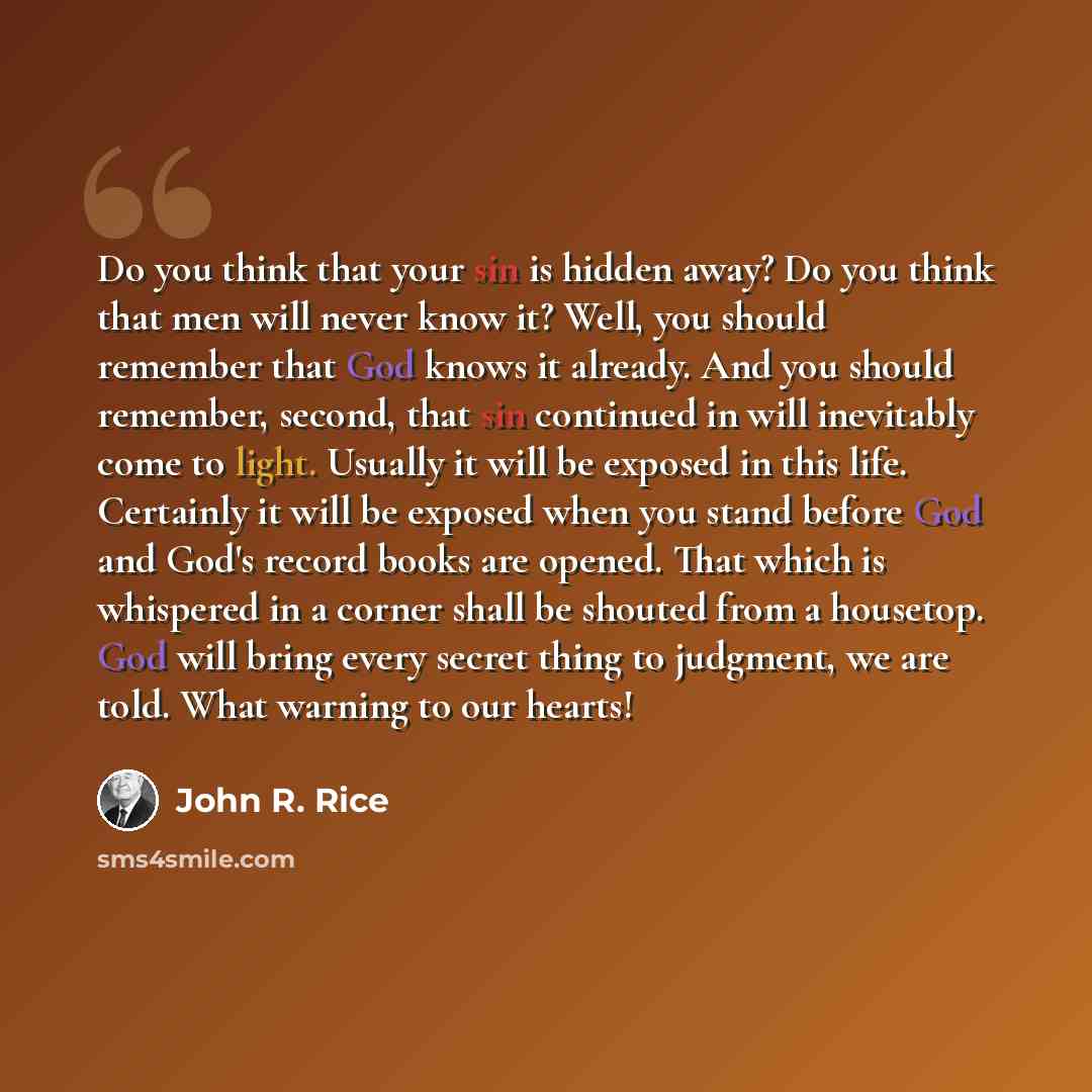 “Do you think that your sin is hidden away? Do you think that men will never know it? Well, you should remember that God knows it already. And you should remember, second, that sin continued in will inevitably come to light. Usually it will be exposed in this life. Certainly it will be exposed when…” quote by John R. Rice