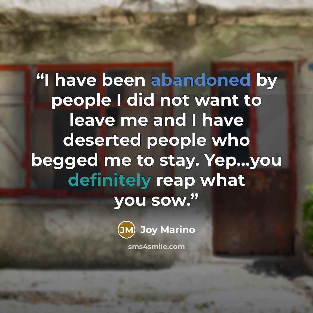 “I have been abandoned by people I did not want to leave me and I have deserted people who begged me to stay. Yep…you definitely reap what you sow.” quote by Joy Marino