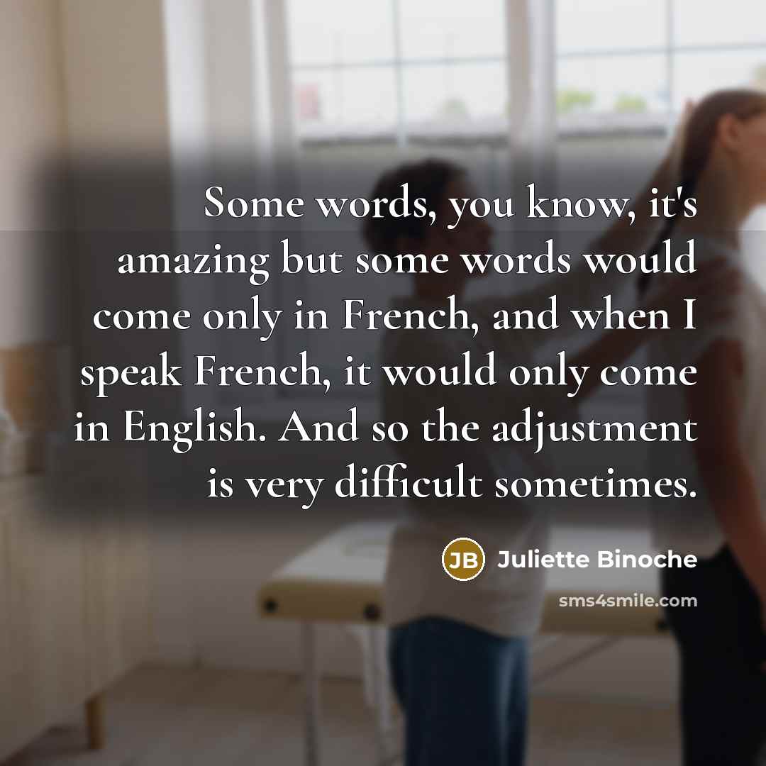 “Some words, you know, it's amazing but some words would come only in French, and when I speak French, it would only come in English. And so the adjustment is very difficult sometimes.” quote by Juliette Binoche