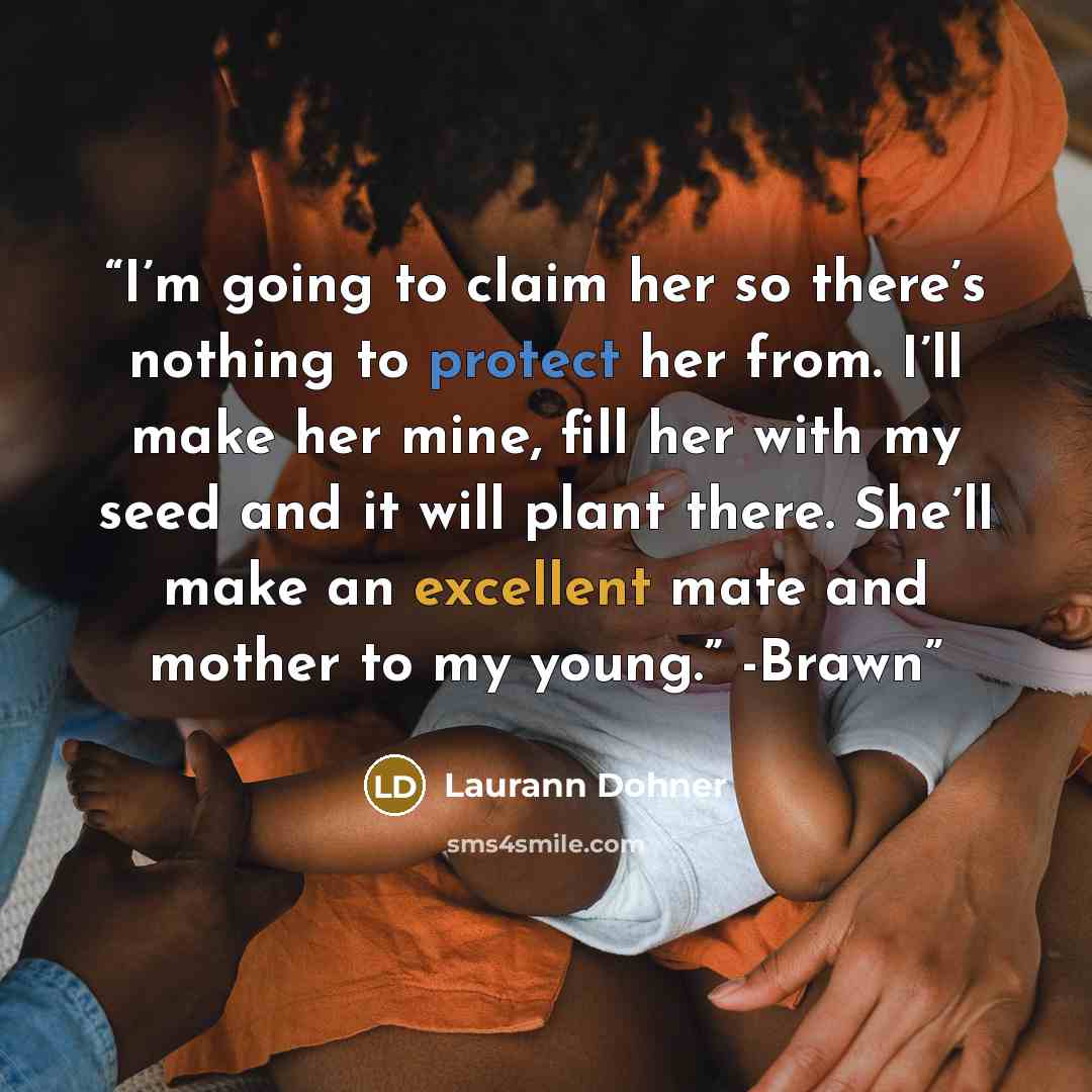 “I’m going to claim her so there’s nothing to protect her from. I’ll make her mine, fill her with my seed and it will plant there. She’ll make an excellent mate and mother to my young.” -Brawn” quote by Laurann Dohner