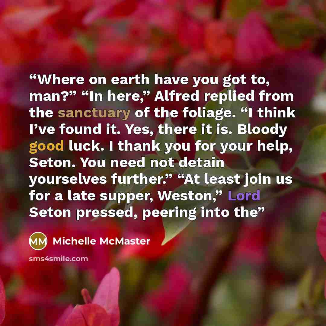 “Where on earth have you got to, man?” “In here,” Alfred replied from the sanctuary of the foliage. “I think I’ve found it. Yes, there it is. Bloody good luck. I thank you for your help, Seton. You need not detain yourselves further.” “At least join us for a late supper, Weston,” Lord Seton…” quote by Michelle McMaster