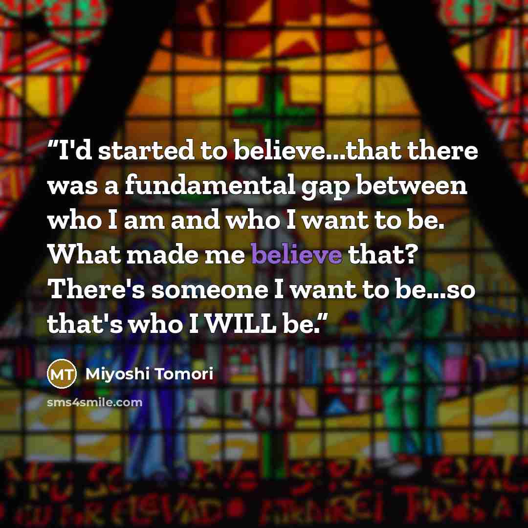 “I'd started to believe...that there was a fundamental gap between who I am and who I want to be. What made me believe that? There's someone I want to be...so that's who I WILL be.” quote by Miyoshi Tomori