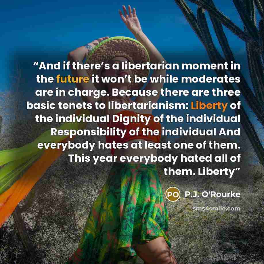 “And if there’s a libertarian moment in the future it won’t be while moderates are in charge. Because there are three basic tenets to libertarianism: Liberty of the individual Dignity of the individual Responsibility of the individual And everybody hates at least one of them. This year everybody…” quote by P.J. O'Rourke