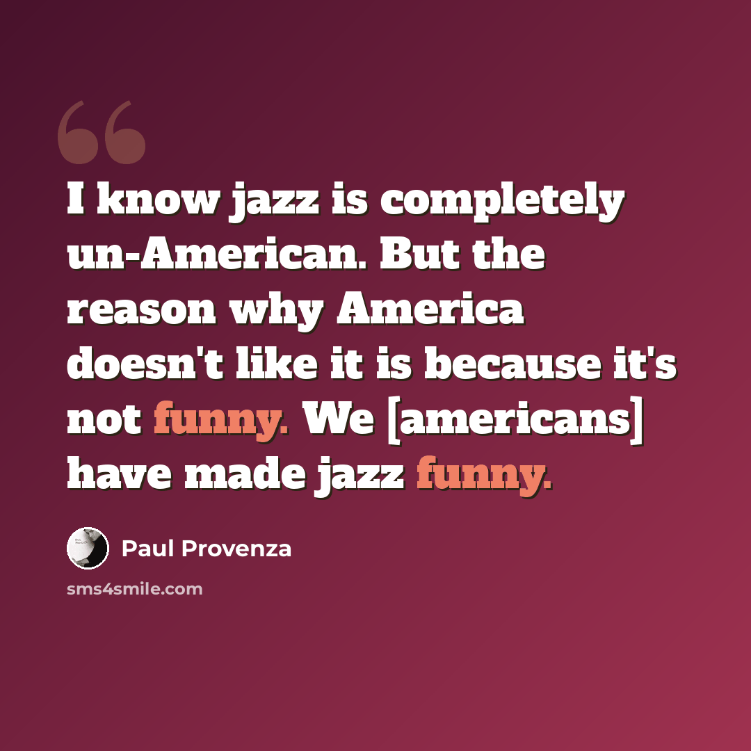 “I know jazz is completely un-American. But the reason why America doesn't like it is because it's not funny. We [americans] have made jazz funny.” quote by Paul Provenza