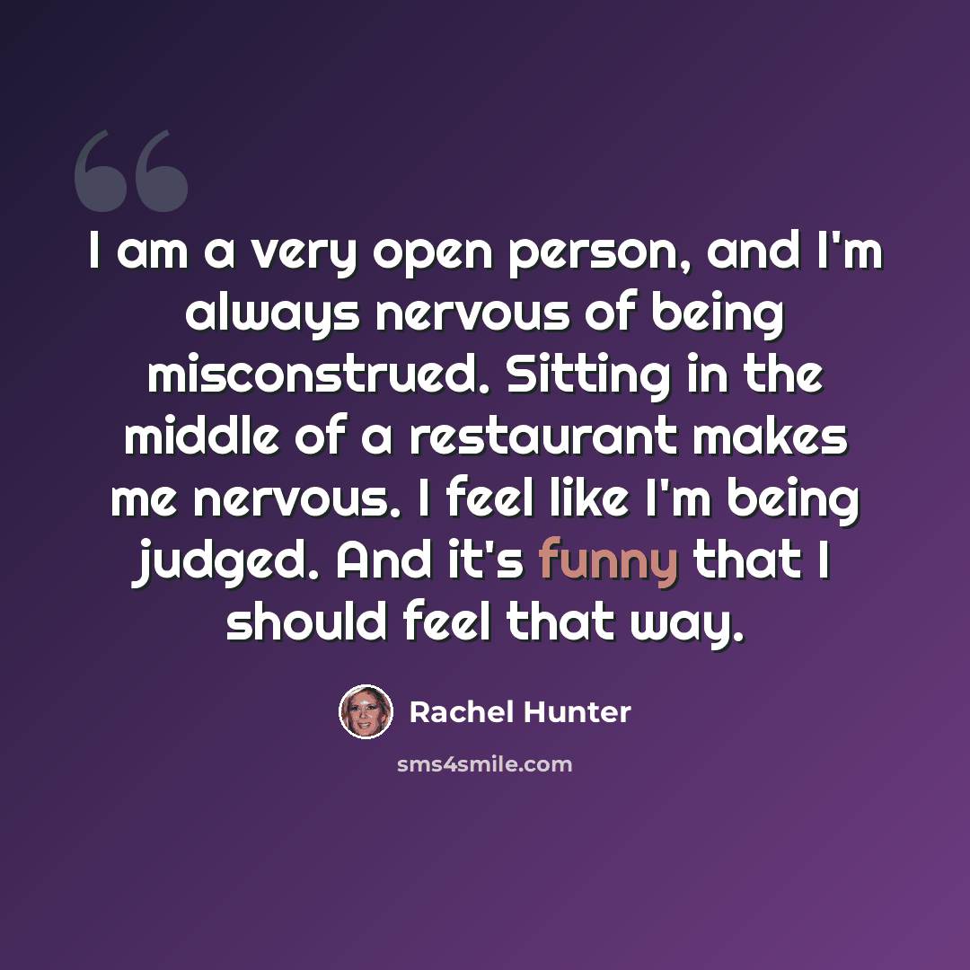 “I am a very open person, and I'm always nervous of being misconstrued. Sitting in the middle of a restaurant makes me nervous. I feel like I'm being judged. And it's funny that I should feel that way.” quote by Rachel Hunter