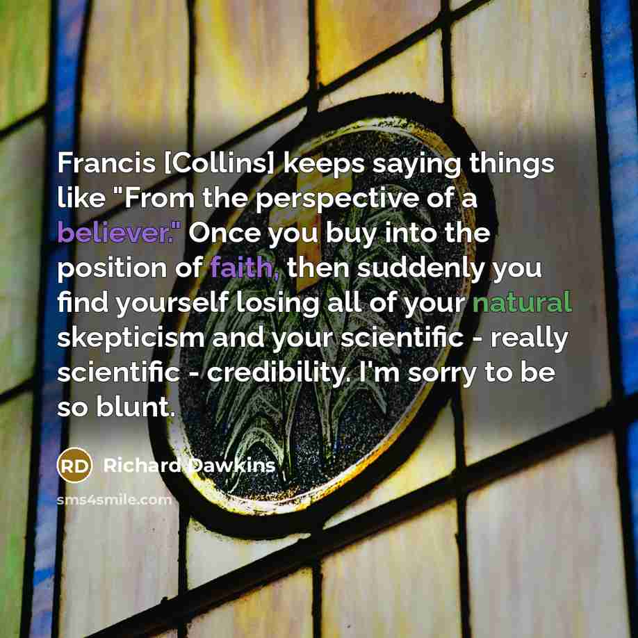 “Francis [Collins] keeps saying things like "From the perspective of a believer." Once you buy into the position of faith, then suddenly you find yourself losing all of your natural skepticism and your scientific - really scientific - credibility. I'm sorry to be so blunt.” quote by Richard Dawkins