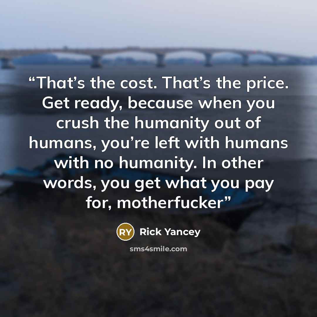 “That’s the cost. That’s the price. Get ready, because when you crush the humanity out of humans, you’re left with humans with no humanity. In other words, you get what you pay for, motherfucker” quote by Rick Yancey