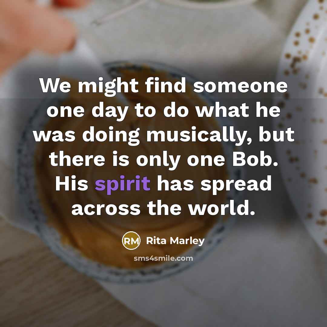 “We might find someone one day to do what he was doing musically, but there is only one Bob. His spirit has spread across the world.” quote by Rita Marley