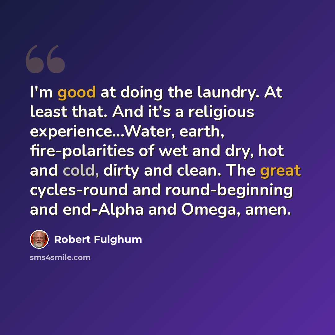 “I'm good at doing the laundry. At least that. And it's a religious experience...Water, earth, fire-polarities of wet and dry, hot and cold, dirty and clean. The great cycles-round and round-beginning and end-Alpha and Omega, amen.” quote by Robert Fulghum