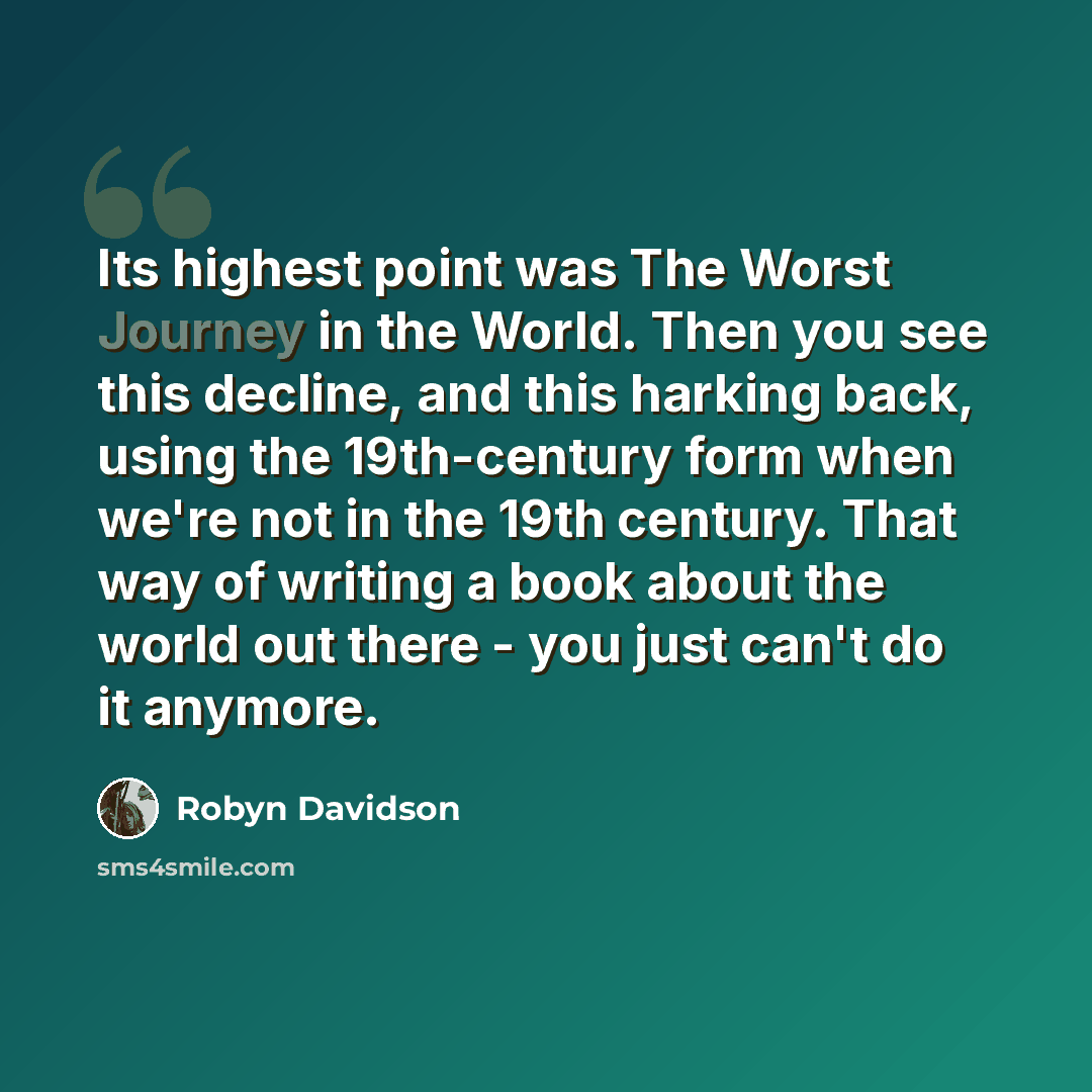 “Its highest point was The Worst Journey in the World. Then you see this decline, and this harking back, using the 19th-century form when we're not in the 19th century. That way of writing a book about the world out there - you just can't do it anymore.” quote by Robyn Davidson