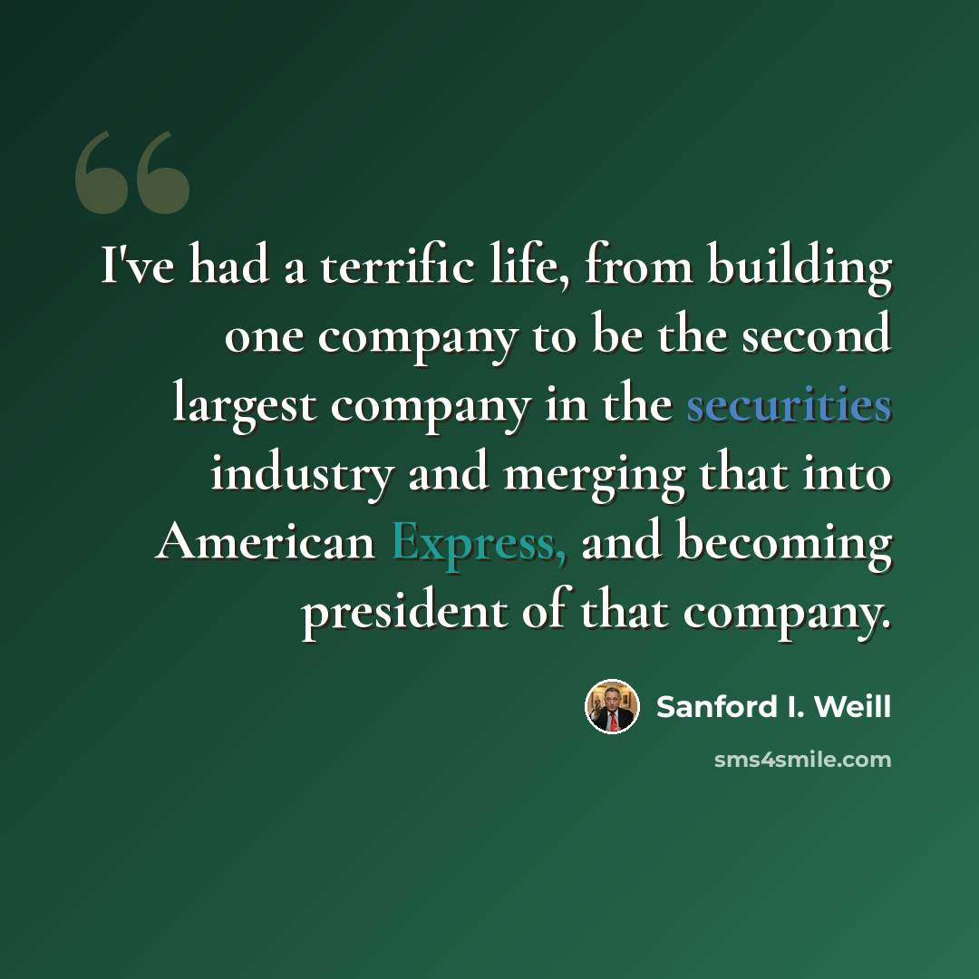 “I've had a terrific life, from building one company to be the second largest company in the securities industry and merging that into American Express, and becoming president of that company.” quote by Sanford I. Weill