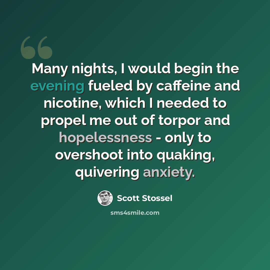 “Many nights, I would begin the evening fueled by caffeine and nicotine, which I needed to propel me out of torpor and hopelessness - only to overshoot into quaking, quivering anxiety.” quote by Scott Stossel