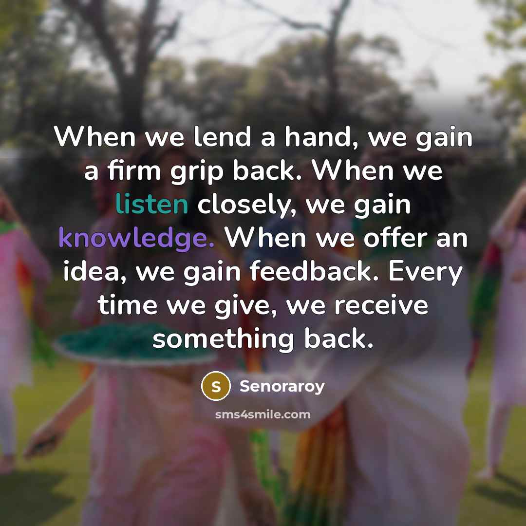 “When we lend a hand, we gain a firm grip back. When we listen closely, we gain knowledge. When we offer an idea, we gain feedback. Every time we give, we receive something back.” quote by Senoraroy