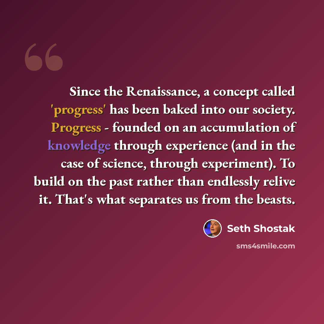 “Since the Renaissance, a concept called 'progress' has been baked into our society. Progress - founded on an accumulation of knowledge through experience (and in the case of science, through experiment). To build on the past rather than endlessly relive it. That's what separates us from the beasts.” quote by Seth Shostak