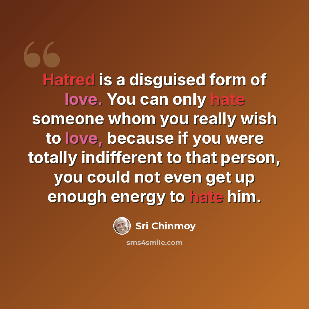 “Hatred is a disguised form of love. You can only hate someone whom you really wish to love, because if you were totally indifferent to that person, you could not even get up enough energy to hate him.” quote by Sri Chinmoy