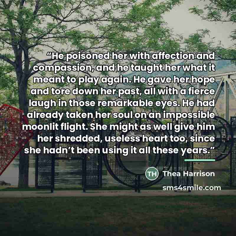 “He poisoned her with affection and compassion, and he taught her what it meant to play again. He gave her hope and tore down her past, all with a fierce laugh in those remarkable eyes. He had already taken her soul on an impossible moonlit flight. She might as well give him her shredded, useless…” quote by Thea Harrison