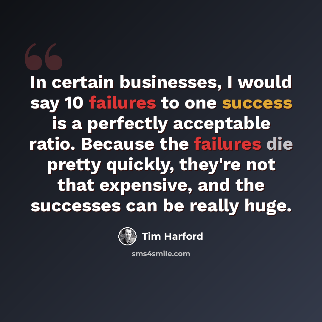 “In certain businesses, I would say 10 failures to one success is a perfectly acceptable ratio. Because the failures die pretty quickly, they're not that expensive, and the successes can be really huge.” quote by Tim Harford