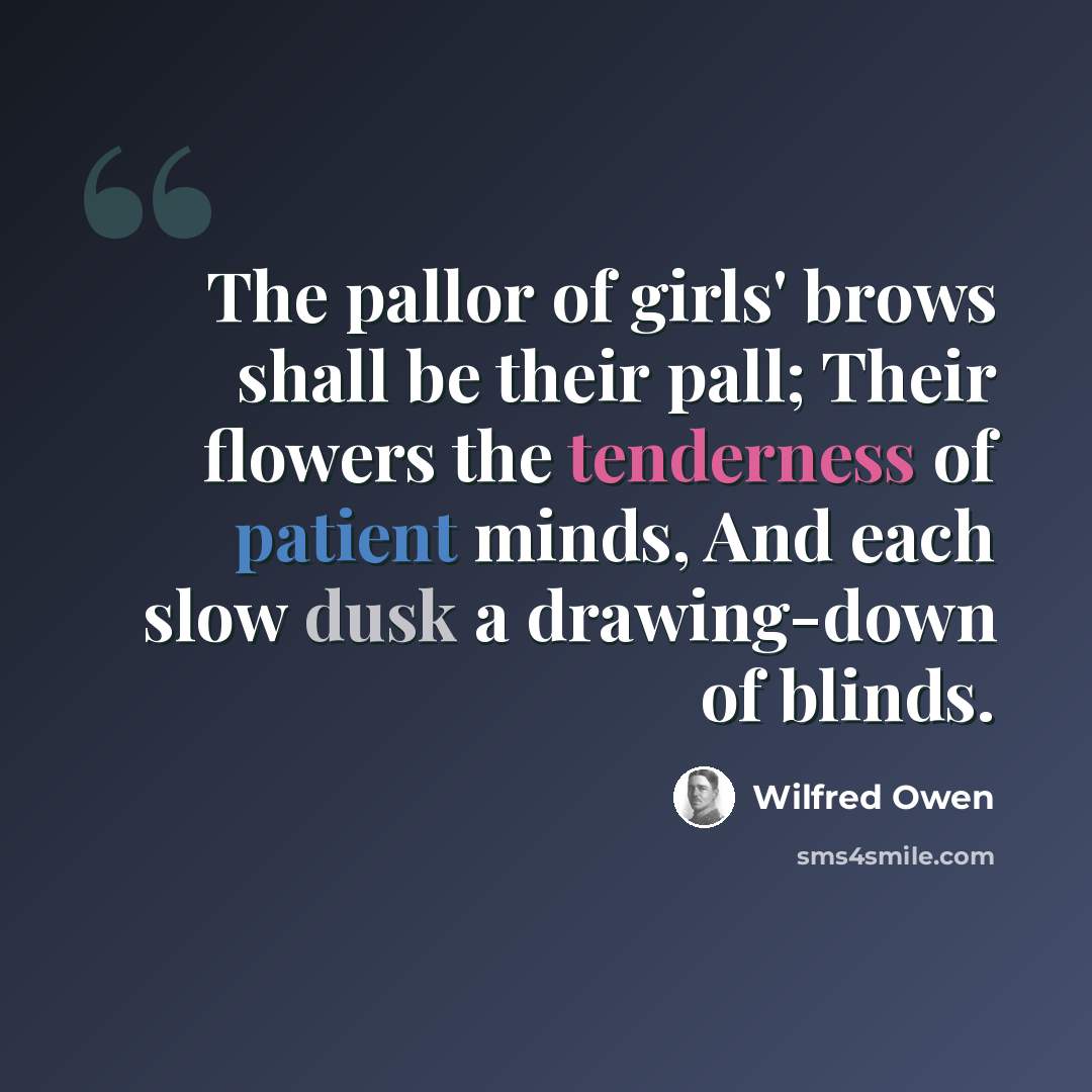 “The pallor of girls' brows shall be their pall; Their flowers the tenderness of patient minds, And each slow dusk a drawing-down of blinds.” quote by Wilfred Owen