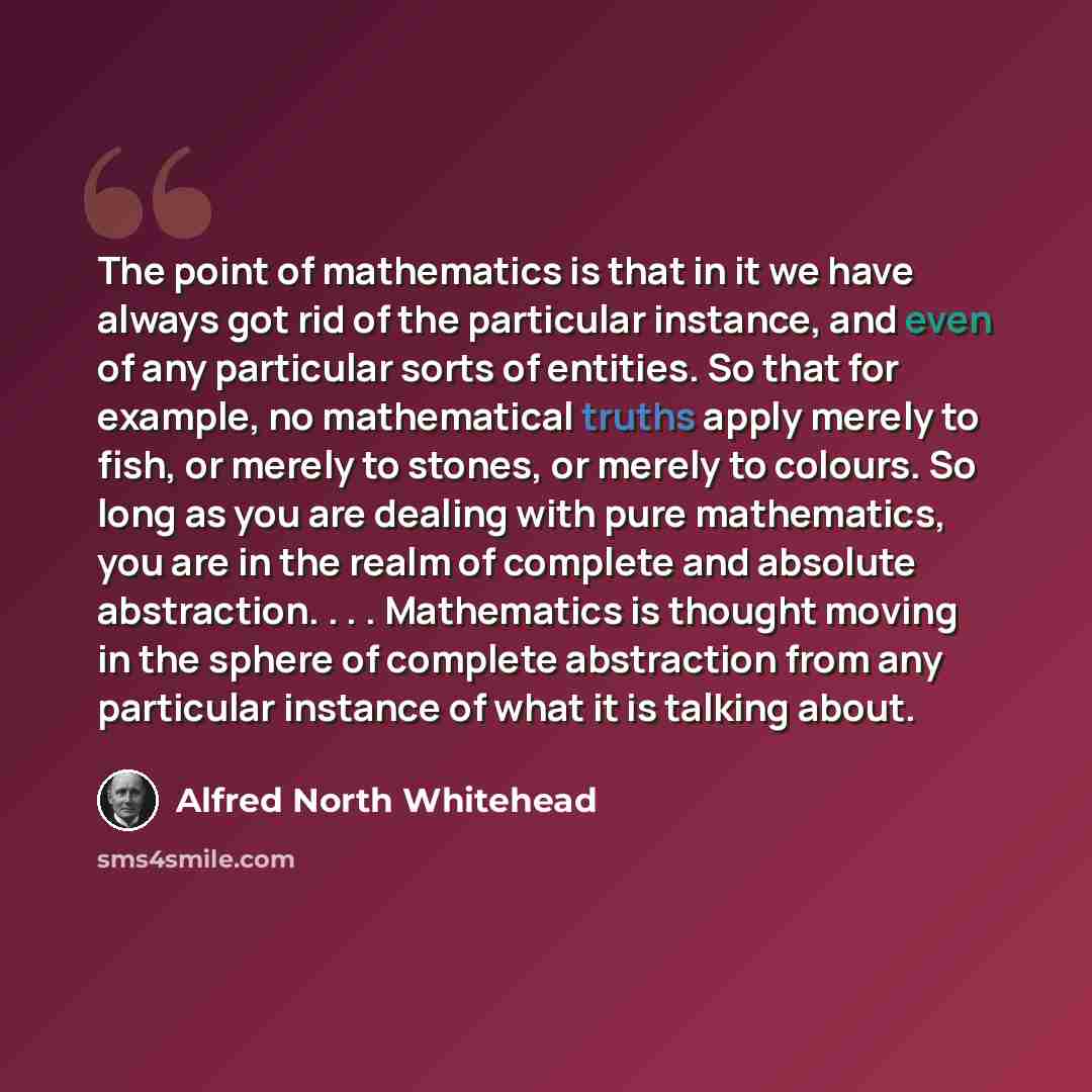 “The point of mathematics is that in it we have always got rid of the particular instance, and even of any particular sorts of entities. So that for example, no mathematical truths apply merely to fish, or merely to stones, or merely to colours. So long as you are dealing with pure mathematics, you…” quote by Alfred North Whitehead
