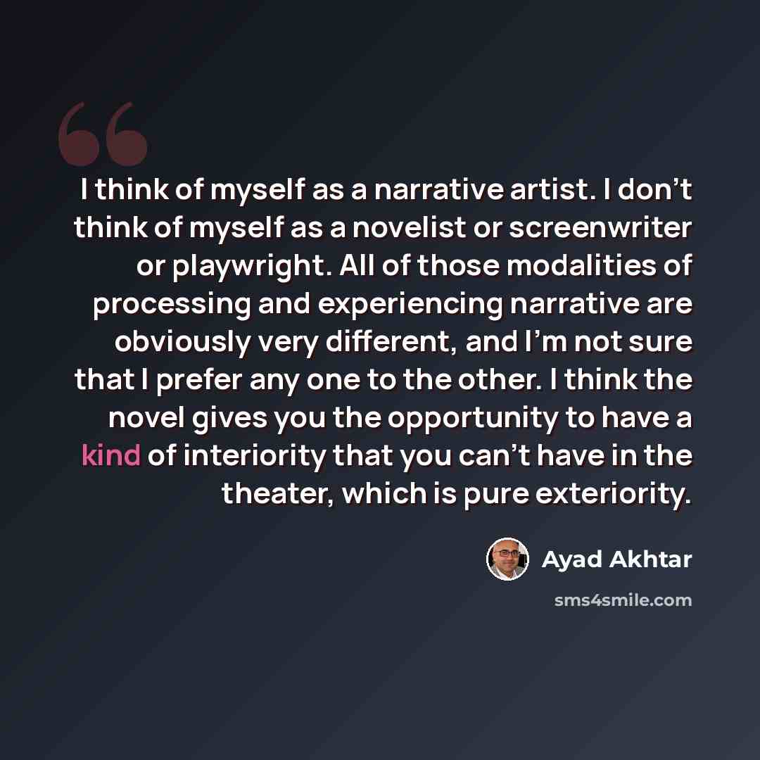 “I think of myself as a narrative artist. I don't think of myself as a novelist or screenwriter or playwright. All of those modalities of processing and experiencing narrative are obviously very different, and I'm not sure that I prefer any one to the other. I think the novel gives you the…” quote by Ayad Akhtar