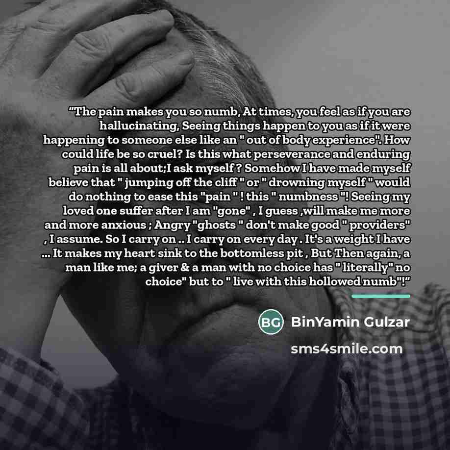 “The pain makes you so numb, At times, you feel as if you are hallucinating, Seeing things happen to you as if it were happening to someone else like an " out of body experience". How could life be so cruel? Is this what perseverance and enduring pain is all about;I ask myself ? Somehow I have made…” quote by BinYamin Gulzar