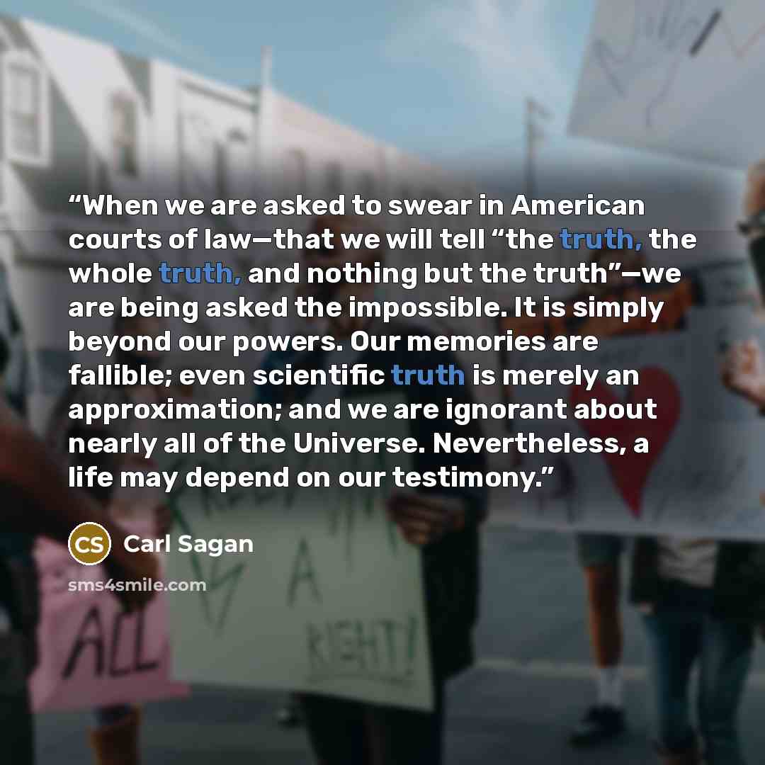 “When we are asked to swear in American courts of law—that we will tell “the truth, the whole truth, and nothing but the truth”—we are being asked the impossible. It is simply beyond our powers. Our memories are fallible; even scientific truth is merely an approximation; and we are ignorant about…” quote by Carl Sagan