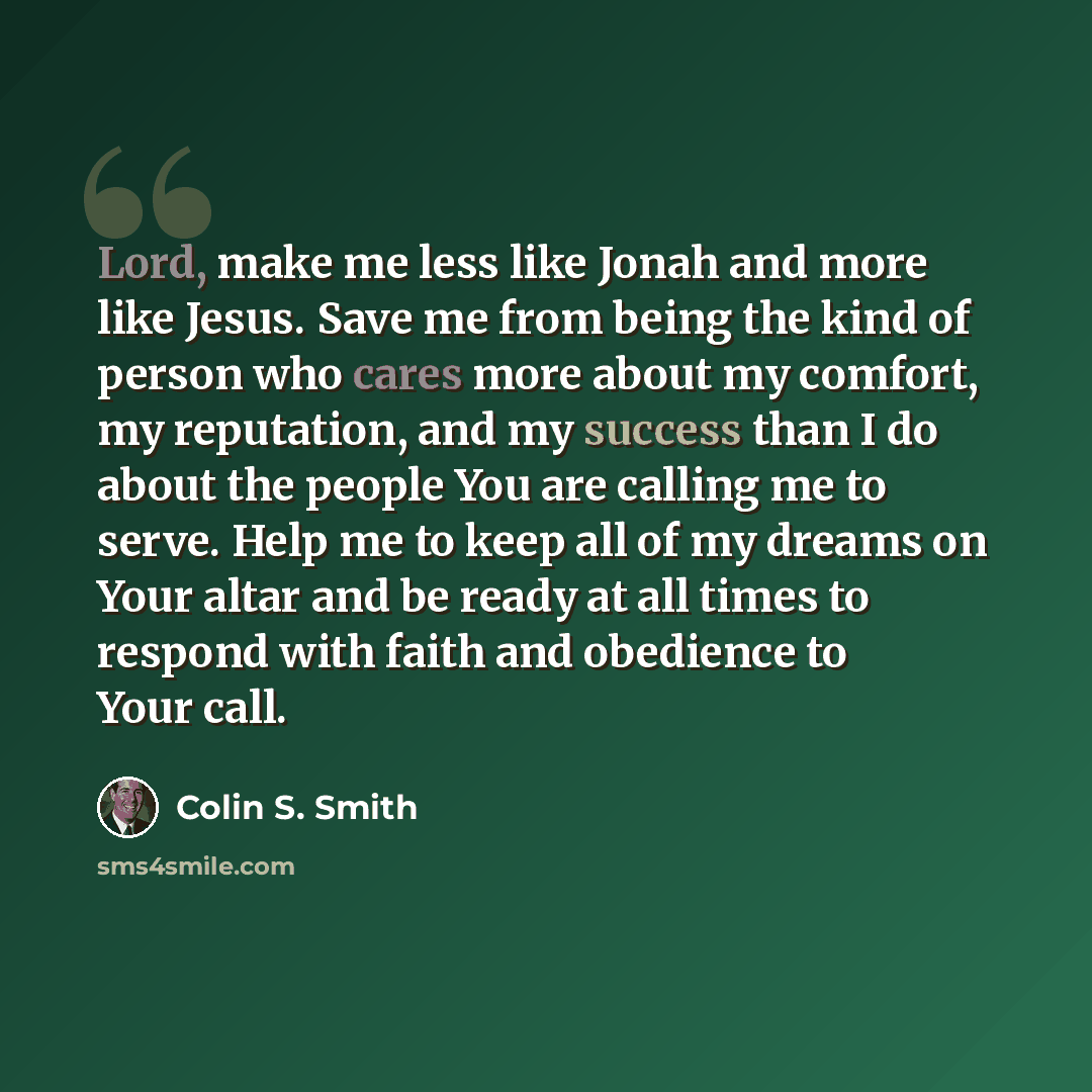 “Lord, make me less like Jonah and more like Jesus. Save me from being the kind of person who cares more about my comfort, my reputation, and my success than I do about the people You are calling me to serve. Help me to keep all of my dreams on Your altar and be ready at all times to respond with…” quote by Colin S. Smith