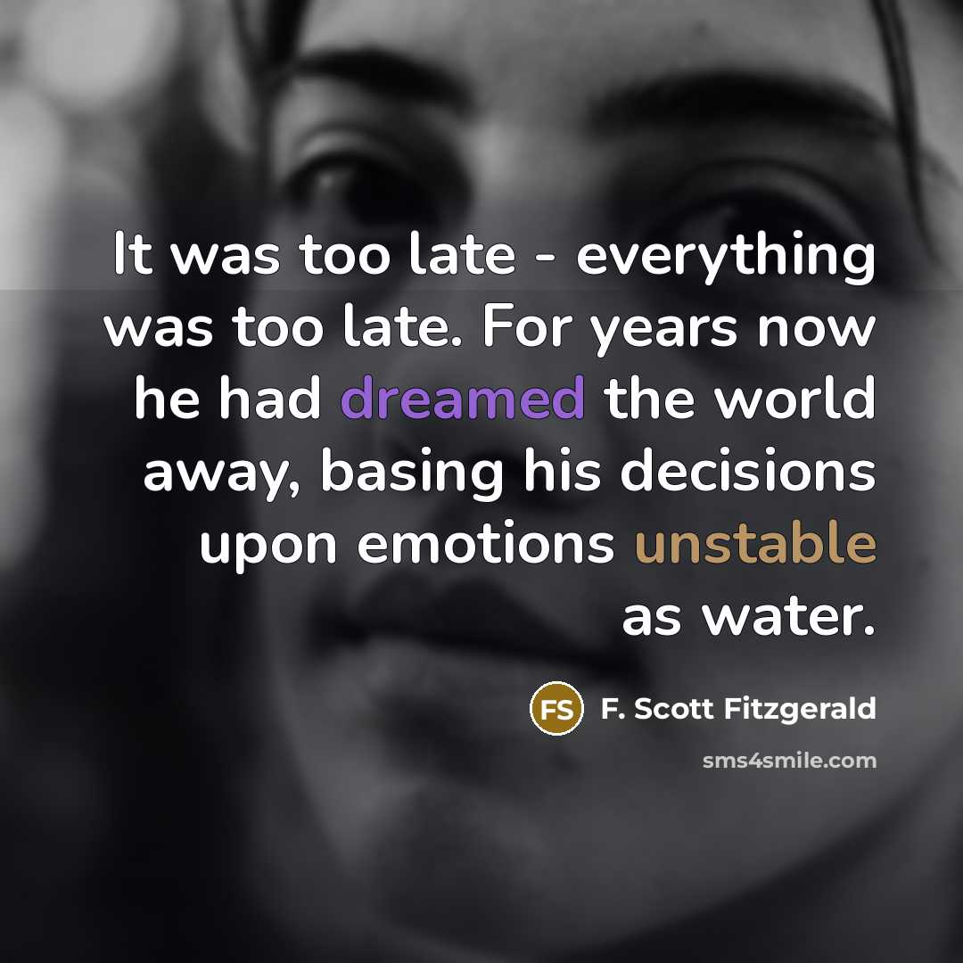 “It was too late - everything was too late. For years now he had dreamed the world away, basing his decisions upon emotions unstable as water.” quote by F. Scott Fitzgerald
