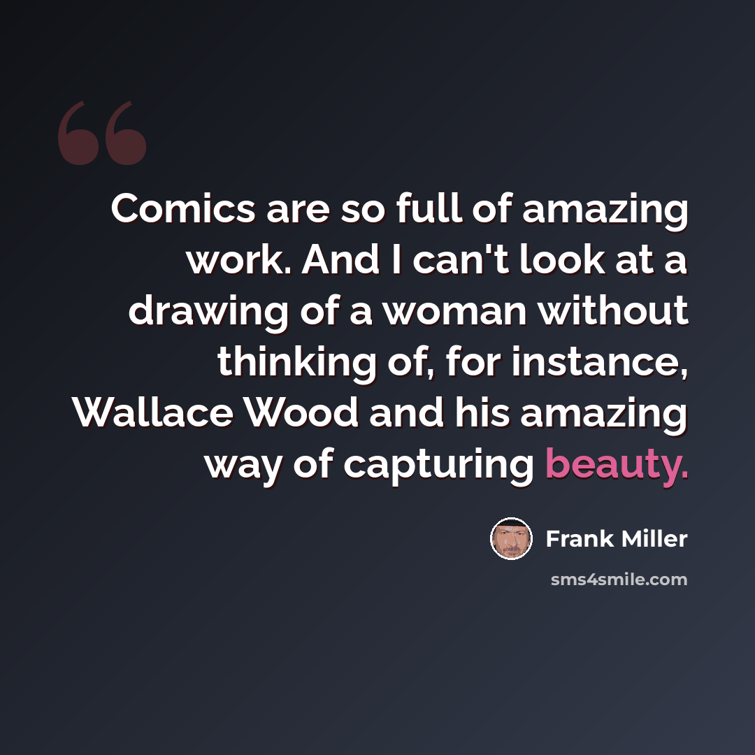 “Comics are so full of amazing work. And I can't look at a drawing of a woman without thinking of, for instance, Wallace Wood and his amazing way of capturing beauty.” quote by Frank Miller