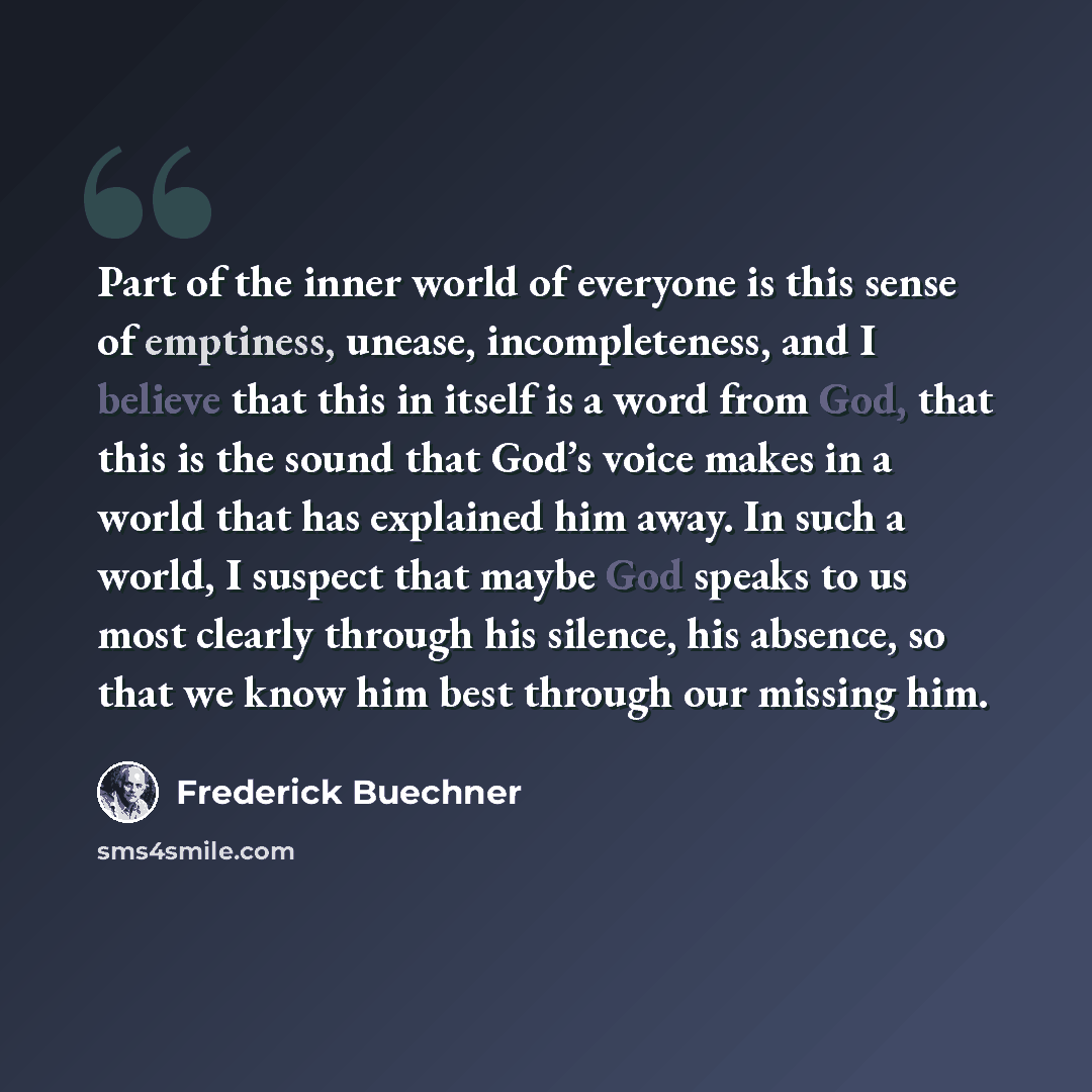 “Part of the inner world of everyone is this sense of emptiness, unease, incompleteness, and I believe that this in itself is a word from God, that this is the sound that God’s voice makes in a world that has explained him away. In such a world, I suspect that maybe God speaks to us most clearly…” quote by Frederick Buechner