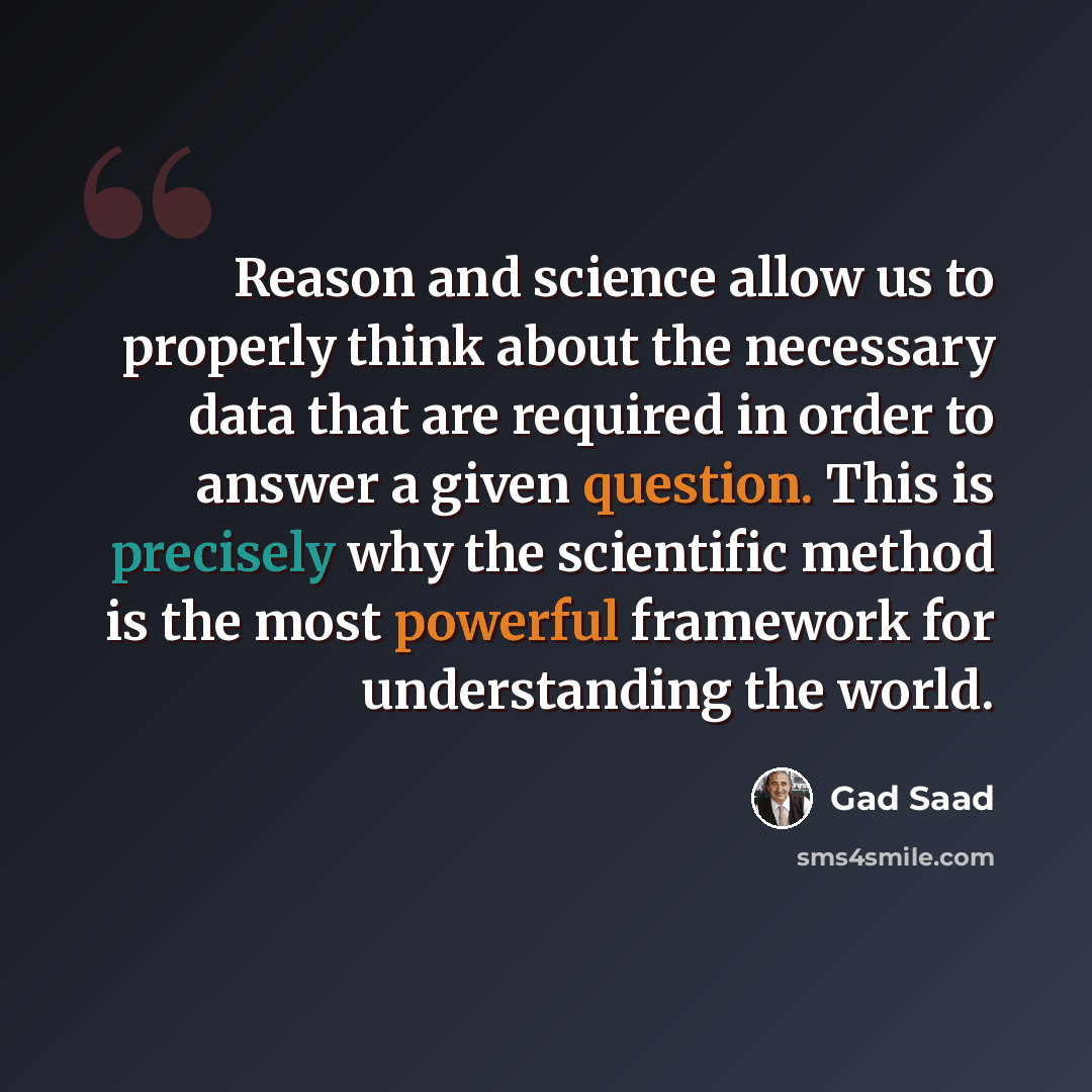 “Reason and science allow us to properly think about the necessary data that are required in order to answer a given question. This is precisely why the scientific method is the most powerful framework for understanding the world.” quote by Gad Saad