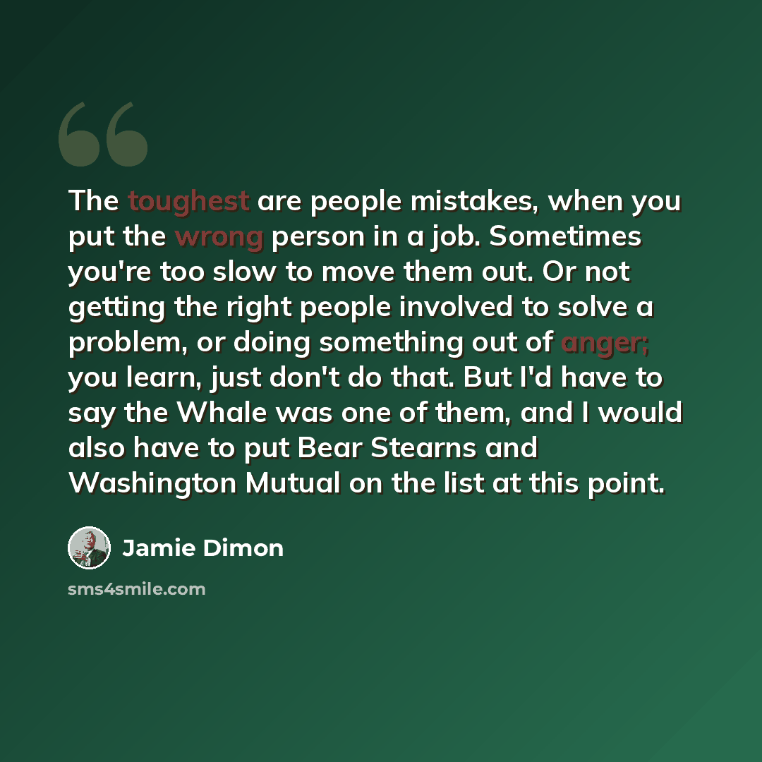 “The toughest are people mistakes, when you put the wrong person in a job. Sometimes you're too slow to move them out. Or not getting the right people involved to solve a problem, or doing something out of anger; you learn, just don't do that. But I'd have to say the Whale was one of them, and I…” quote by Jamie Dimon
