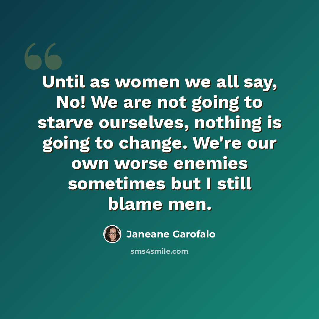 “Until as women we all say, No! We are not going to starve ourselves, nothing is going to change. We're our own worse enemies sometimes but I still blame men.” quote by Janeane Garofalo