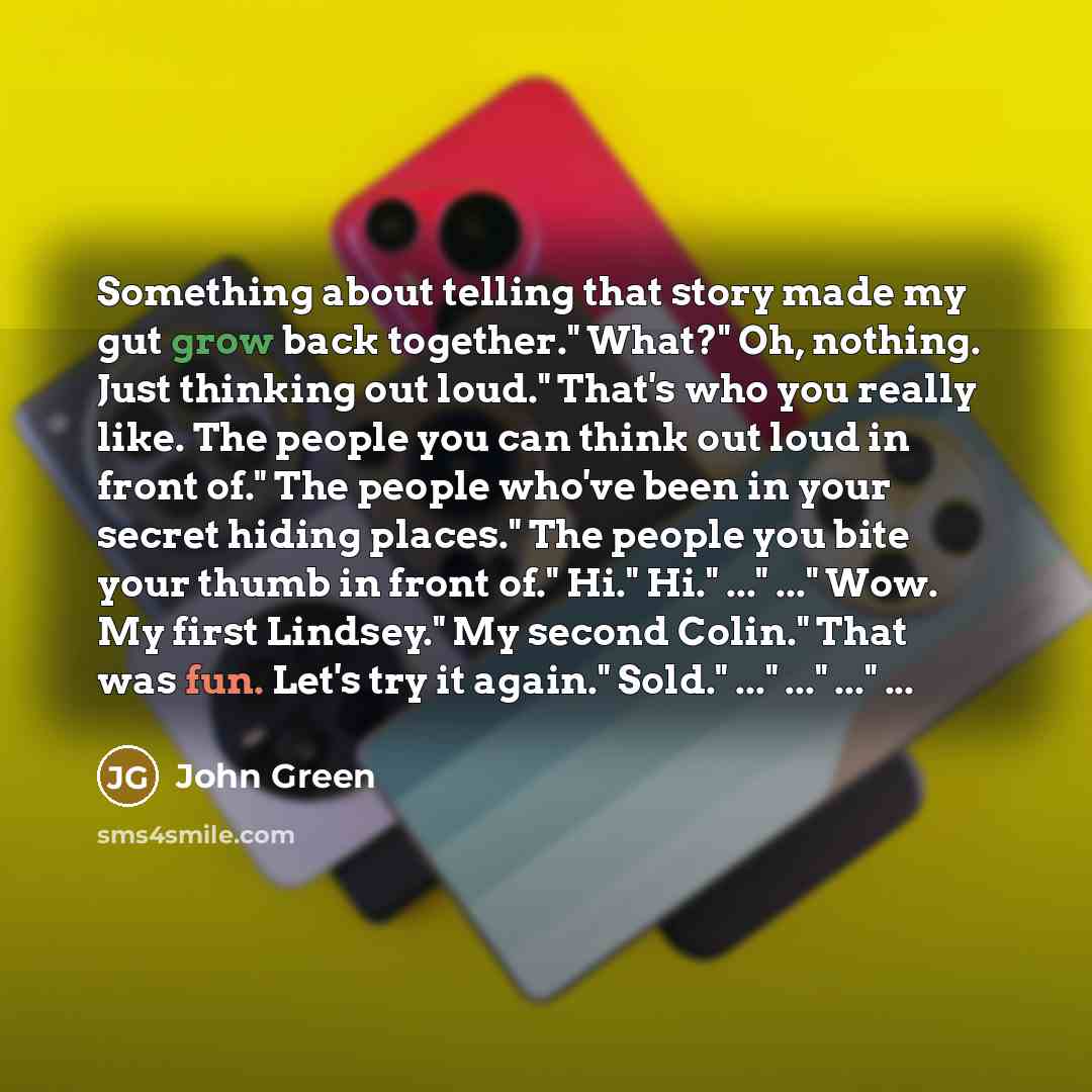 “Something about telling that story made my gut grow back together." What?" Oh, nothing. Just thinking out loud." That's who you really like. The people you can think out loud in front of." The people who've been in your secret hiding places." The people you bite your thumb in front of." Hi." Hi."…” quote by John Green