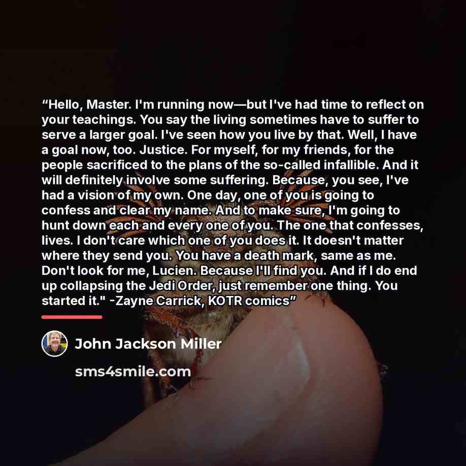 “Hello, Master. I'm running now—but I've had time to reflect on your teachings. You say the living sometimes have to suffer to serve a larger goal. I've seen how you live by that. Well, I have a goal now, too. Justice. For myself, for my friends, for the people sacrificed to the plans of the…” quote by John Jackson Miller