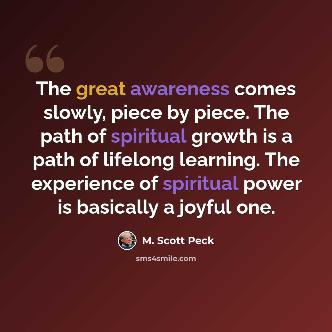 “The great awareness comes slowly, piece by piece. The path of spiritual growth is a path of lifelong learning. The experience of spiritual power is basically a joyful one.” quote by M. Scott Peck