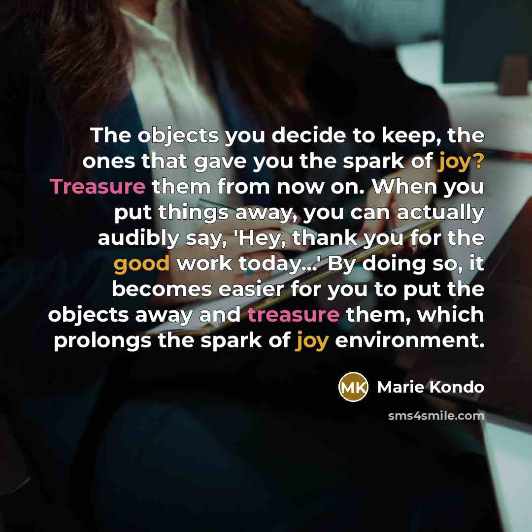 “The objects you decide to keep, the ones that gave you the spark of joy? Treasure them from now on. When you put things away, you can actually audibly say, 'Hey, thank you for the good work today...' By doing so, it becomes easier for you to put the objects away and treasure them, which prolongs…” quote by Marie Kondo