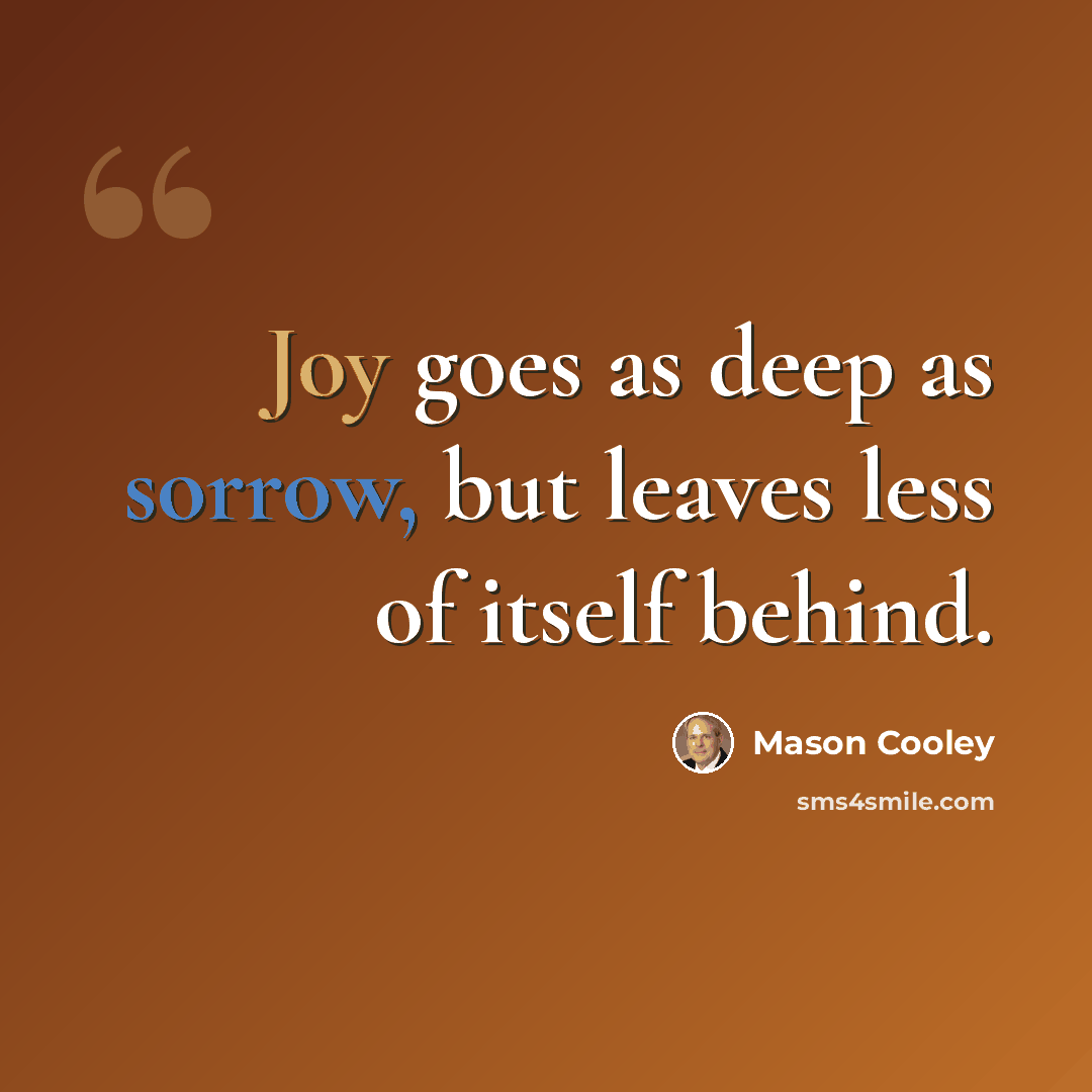 “Joy goes as deep as sorrow, but leaves less of itself behind.” quote by Mason Cooley