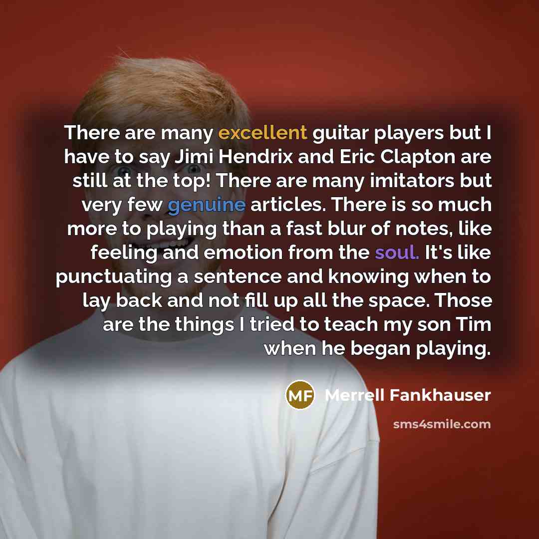 “There are many excellent guitar players but I have to say Jimi Hendrix and Eric Clapton are still at the top! There are many imitators but very few genuine articles. There is so much more to playing than a fast blur of notes, like feeling and emotion from the soul. It's like punctuating a sentence…” quote by Merrell Fankhauser