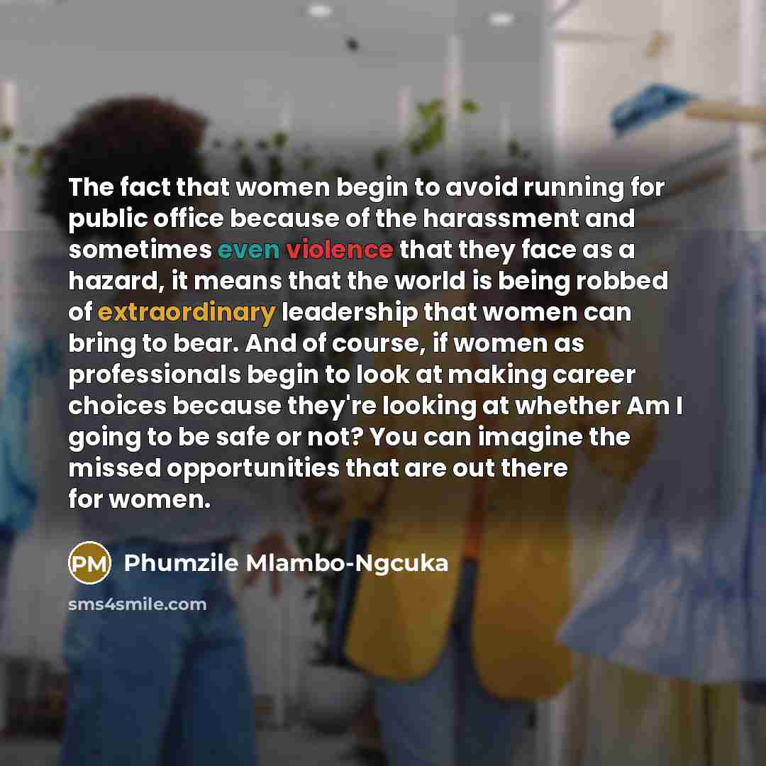 “The fact that women begin to avoid running for public office because of the harassment and sometimes even violence that they face as a hazard, it means that the world is being robbed of extraordinary leadership that women can bring to bear. And of course, if women as professionals begin to look at…” quote by Phumzile Mlambo-Ngcuka