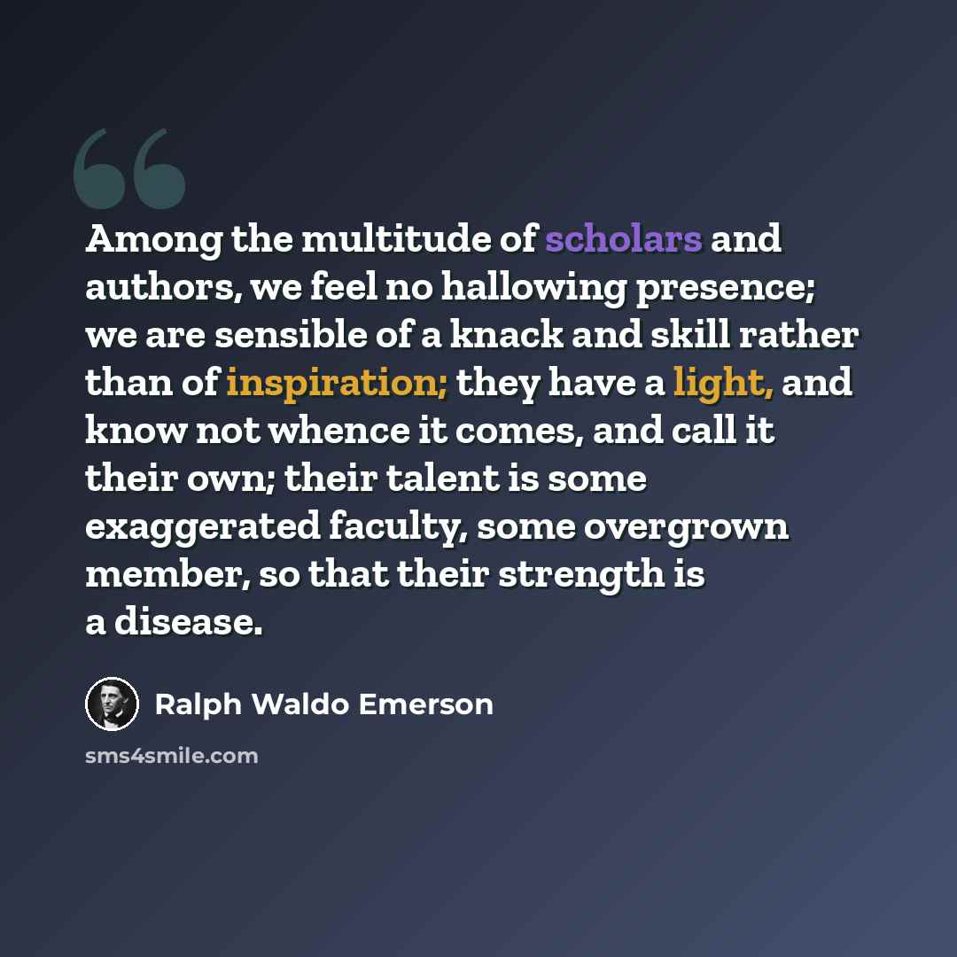 “Among the multitude of scholars and authors, we feel no hallowing presence; we are sensible of a knack and skill rather than of inspiration; they have a light, and know not whence it comes, and call it their own; their talent is some exaggerated faculty, some overgrown member, so that their…” quote by Ralph Waldo Emerson