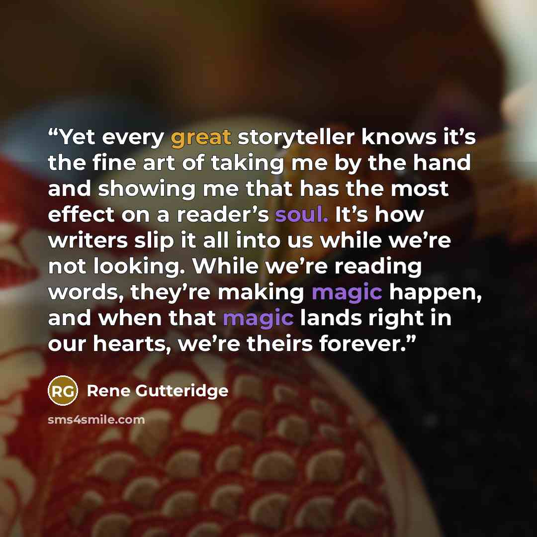 “Yet every great storyteller knows it’s the fine art of taking me by the hand and showing me that has the most effect on a reader’s soul. It’s how writers slip it all into us while we’re not looking. While we’re reading words, they’re making magic happen, and when that magic lands right in our…” quote by Rene Gutteridge