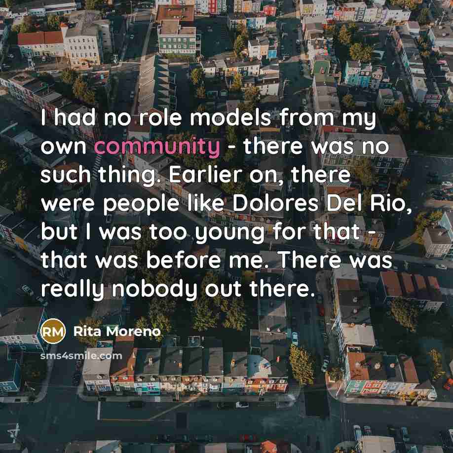 “I had no role models from my own community - there was no such thing. Earlier on, there were people like Dolores Del Rio, but I was too young for that - that was before me. There was really nobody out there.” quote by Rita Moreno
