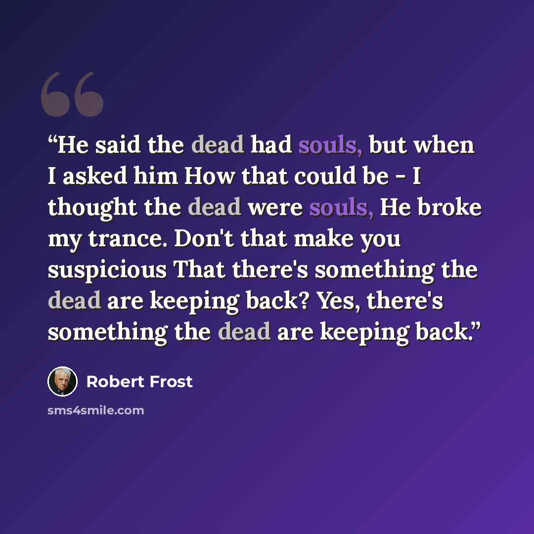 “He said the dead had souls, but when I asked him How that could be - I thought the dead were souls, He broke my trance. Don't that make you suspicious That there's something the dead are keeping back? Yes, there's something the dead are keeping back.” quote by Robert Frost