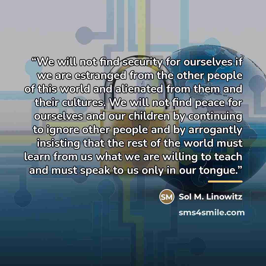 “We will not find security for ourselves if we are estranged from the other people of this world and alienated from them and their cultures. We will not find peace for ourselves and our children by continuing to ignore other people and by arrogantly insisting that the rest of the world must learn…” quote by Sol M. Linowitz