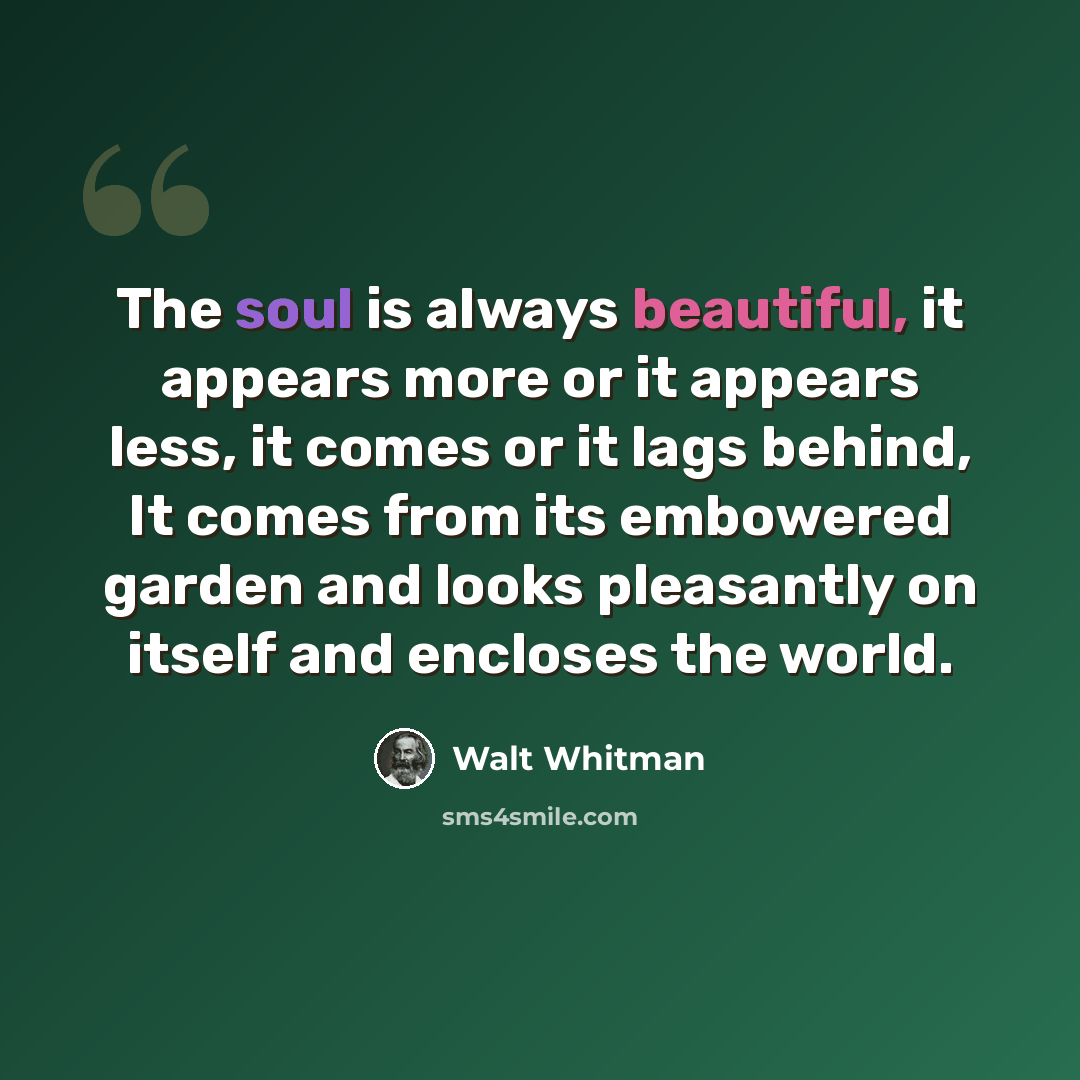 “The soul is always beautiful, it appears more or it appears less, it comes or it lags behind, It comes from its embowered garden and looks pleasantly on itself and encloses the world.” quote by Walt Whitman