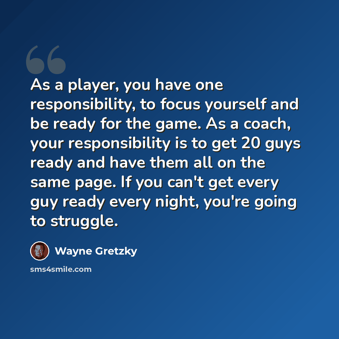 “As a player, you have one responsibility, to focus yourself and be ready for the game. As a coach, your responsibility is to get 20 guys ready and have them all on the same page. If you can't get every guy ready every night, you're going to struggle.” quote by Wayne Gretzky